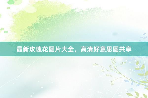 最新玫瑰花图片大全，高清好意思图共享
