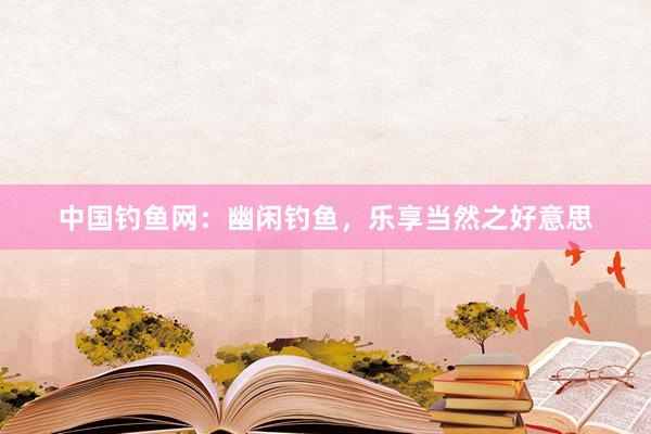 中国钓鱼网：幽闲钓鱼，乐享当然之好意思