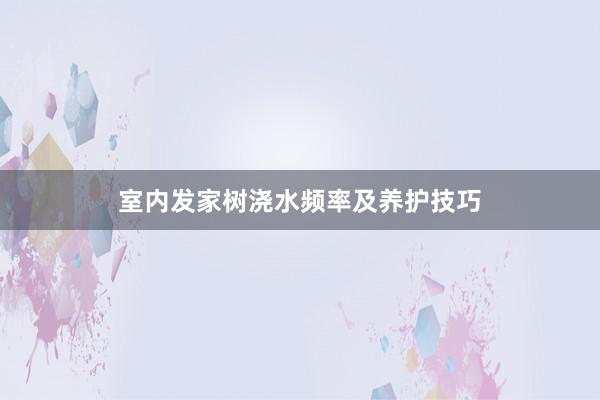 室内发家树浇水频率及养护技巧